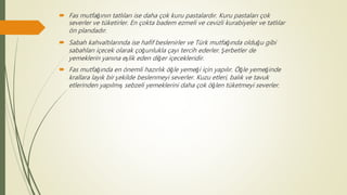  Fas mutfağının tatlıları ise daha çok kuru pastalardır. Kuru pastaları çok
severler ve tüketirler. En çokta badem ezmeli ve cevizli kurabiyeler ve tatlılar
ön plandadır.
 Sabah kahvaltılarında ise hafif beslenirler ve Türk mutfağında olduğu gibi
sabahları içecek olarak çoğunlukla çayı tercih ederler. Şerbetler de
yemeklerin yanına eşlik eden diğer içecekleridir.
 Fas mutfağında en önemli hazırlık öğle yemeği için yapılır. Öğle yemeğinde
krallara layık bir şekilde beslenmeyi severler. Kuzu etleri, balık ve tavuk
etlerinden yapılmış sebzeli yemeklerini daha çok öğlen tüketmeyi severler.
 