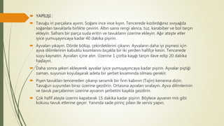  YAPILIŞI :
 Tavuğu iri parçalara ayırın. Soğanı ince ince kıyın. Tencerede kızdırdığınız sıvıyağda
soğanları tavuklarla birlikte çevirin. Altın sarısı rengi alınca, tuz, karabiber ve bol tarçın
ekleyin. Safranı bir parça suda eritin ve tavukların üzerine ekleyin. Ağır ateşte etler
iyice yumuşayıncaya kadar 40 dakika pişirin.
 Ayvaları yıkayın. Dörde bölüp, çekirdeklerini çıkarın. Ayvaların daha iyi pişmesi için
ayva dilimlerinin kabuklu kısımlarını bıçakla bir iki yerden hafifçe kesin. Tencerede
suyu kaynatın. Ayvaları içine atın. Üzerine 1 çorba kaşığı tarçın ilave edip 20 dakika
haşlayın.
 Daha sonra şekeri ekleyerek ayvalar iyice yumuşayıncaya kadar pişirin. Ayvalar piştiği
zaman, suyunun koyulaşarak adeta bir şerbet kıvamında olması gerekir.
 Pişen tavukları tencereden çıkarıp seramik bir fırın kabının (Tajin) kenarına dizin.
Tavuğun suyundan biraz üzerine gezdirin. Ortasına ayvaları sıralayın. Ayva dilimlerinin
ve tavuk parçalarının üzerine ayvanın şerbetini kaşıkla gezdirin.
 Çok hafif ateşte üzerini kapatarak 15 dakika kadar pişirin. Böylece ayvanın mis gibi
kokusu tavuk etlerine geçer. Yanında sade pirinç pilavı ile servis yapın.
 