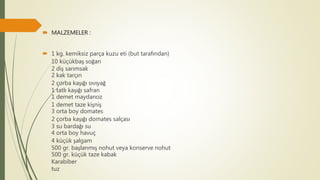  MALZEMELER :
 1 kg. kemiksiz parça kuzu eti (but tarafından)
10 küçükbaş soğan
2 diş sarımsak
2 kak tarçın
2 çorba kaşığı sıvıyağ
1 tatlı kaşığı safran
1 demet maydanoz
1 demet taze kişniş
3 orta boy domates
2 çorba kaşığı domates salçası
3 su bardağı su
4 orta boy havuç
4 küçük şalgam
500 gr. başlanmış nohut veya konserve nohut
500 gr. küçük taze kabak
Karabiber
tuz
 