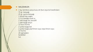  MALZEMELER :
 1 kg. kemiksiz parça kuzu eti (but veya kol tarafından)
75 gr. tereyağı
25 gr. ayrıca tereyağı
1 büyük baş soğan
1,5 su baıdağı sıcak su
1 tatlı kaşığı toz zencefil
1 tatlı kaşığı tarçın
12 kuru hurma
2 çorba kaşığı bal
2 çorba kaşığı yeşil limon suyu veya limon suyu
12 hurma
20 çiğ badem
karabiber
tuz
 