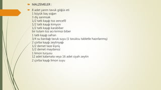  MALZEMELER :
 8 adet yarım tavuk göğüs eti
1 büyük baş soğan
3 diş sarımsak
1/2 tatlı kaşığı toz zencefil
1/2 tatlı kaşığı kimyon
1/2 tatlı kaşığı karabiber
bir tutam toz acı kırmızı biber
1 tatlı kaşığı safran
3/4 su bardağı tavuk suyu (1 tavuksu tabletle hazırlanmış)
2 çorba kaşığı zeytinyağı
1/2 demet taze kişniş
1/2 demet maydanoz
1 limon turşusu
12 adet kalamata veya 16 adet siyah zeytin
2 çorba kaşığı limon suyu
 
