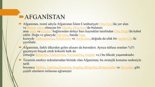 AFGANİSTAN
 Afganistan, resmî adıyla Afganistan İslam Cumhuriyeti Orta Asya'da yer alan
ve denize sınırı olmayan bir ülkedir. Orta Asya'da bulunur;
ama etnik ve kültürel bağlarından dolayı bazı kaynaklar tarafından Orta Doğu'da kabul
edilir. Doğu ve güneyde Pakistan, batıda İran,
kuzeyde Türkmenistan, Özbekistan ve Tacikistan, doğuda da ufak bir sınırla Çin ile
çevrilidir.
 Afganistan, farklı ülkerden gelen ulusarı da barındırır. Ayrıca nüfusa oranları %5'i
geçmeyen birçok etnik kökenli halk da
(örneğin Beluciler, Türkmenler, Nuristaniler, Araplar vs.) bu ülkede yaşamaktadır.
 Ticaretin merkez noktalarından birinde olan Afganistan, bu stratejik konumu nedeniyle
tarih
boyunca Türkler, İranlılar,Yunanlar, Araplar, Moğollar, Britanyalılar ve Sovyetler gibi
çeşitli ulusların istilasına uğramıştır
 