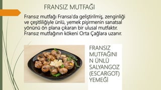 FRANSIZ MUTFAĞI
Fransız mutfağı Fransa'da geliştirilmiş, zenginliği
ve çeşitliliğiyle ünlü, yemek pişirmenin sanatsal
yönünü ön plana çıkaran bir ulusal mutfaktır.
Fransız mutfağının kökeni Orta Çağlara uzanır.
FRANSIZ
MUTFAĞINI
N ÜNLÜ
SALYANGOZ
(ESCARGOT)
YEMEĞİ
 