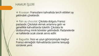HAMUR İŞLERİ
 Kruvasan: Fransızların kahvaltıda tercih ettikleri ay
şeklindeki çöreklerdir.
 Pain au chocolat: Çikolata dolgulu Fransız
pastasıdır. Çikolatalı ekmek anlamına gelir ve
genellikle kahvaltılarda tüketilir. Çikolata ile
doldurulmuş minik börekler şeklindedir. Pastanelerde
ve kafelerde sıcak olarak servis edilir.
 Baguette: İnce ve uzun görünümüyle meşhur
Fransız ekmeğidir. Kahvaltılarda üzerine tereyağı
sürülerek yenir.
 