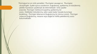 Thüringiya'nın en ünlü yemekleri Thuringian sausage ve Thuringian
dumplingdir. Eyalet ayrıca sosislerinin, buğulanmış, ayıklanmış ve tütsülenmiş
şekilde hazırlanan çeşitleriyle de bilinmektedir. Ünlü çeşitler
arasında Thüringer mettwurst (yayılmış ayıklanmış bir
sosis), Feldkieker (tütsülenmiş, sekiz saate kadar havada kurumaya
bırakılmış), Thüringer leberwurst (buğulanmış bir domuz sosisi), Thüringer
rotwurst (buğulanmış, mesane veya doğal bir kılıfla paketlenmiş sosis)
bulunmaktadır.
 