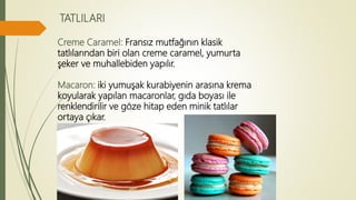 TATLILARI
Creme Caramel: Fransız mutfağının klasik
tatlılarından biri olan creme caramel, yumurta
şeker ve muhallebiden yapılır.
Macaron: iki yumuşak kurabiyenin arasına krema
koyularak yapılan macaronlar, gıda boyası ile
renklendirilir ve göze hitap eden minik tatlılar
ortaya çıkar.
 