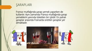 ŞARAPLARI
Fransız mutfağında şarap yemek yaparken de
kullanılır. Aynı zamanda Fransız mutfağında şarap
yemeklerin yanında tüketilen bir içkidir. En pahalı
şaraplar arasında Fransa’da üretilen şaraplar yer
almaktadır.
 