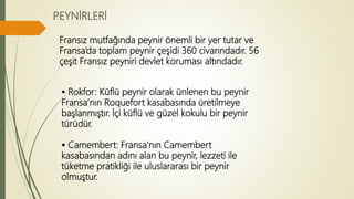 PEYNİRLERİ
Fransız mutfağında peynir önemli bir yer tutar ve
Fransa’da toplam peynir çeşidi 360 civarındadır. 56
çeşit Fransız peyniri devlet koruması altındadır.
 Rokfor: Küflü peynir olarak ünlenen bu peynir
Fransa’nın Roquefort kasabasında üretilmeye
başlanmıştır. İçi küflü ve güzel kokulu bir peynir
türüdür.
 Camembert: Fransa’nın Camembert
kasabasından adını alan bu peynir, lezzeti ile
tüketme pratikliği ile uluslararası bir peynir
olmuştur.
 
