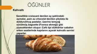 ÖĞÜNLER
Kahvaltı
Genellikle croissant denilen ay şeklindeki
açmalar, pain au chocolat denilen çikolata ile
doldurulmuş pastalar, üzerine tereyağ
sürülmüş baguette (Fransız ekmeği) gibi
yiyeceklerden oluşur. Café tipi dükkânlar sabahın
erken saatlerinde kapılarını açarak kahvaltı servisi
yaparlar.
 