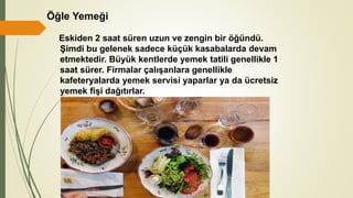 Öğle Yemeği
Eskiden 2 saat süren uzun ve zengin bir öğündü.
Şimdi bu gelenek sadece küçük kasabalarda devam
etmektedir. Büyük kentlerde yemek tatili genellikle 1
saat sürer. Firmalar çalışanlara genellikle
kafeteryalarda yemek servisi yaparlar ya da ücretsiz
yemek fişi dağıtırlar.
 