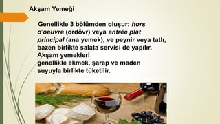 Akşam Yemeği
Genellikle 3 bölümden oluşur: hors
d'oeuvre (ordövr) veya entrée plat
principal (ana yemek), ve peynir veya tatlı,
bazen birlikte salata servisi de yapılır.
Akşam yemekleri
genellikle ekmek, şarap ve maden
suyuyla birlikte tüketilir.
 