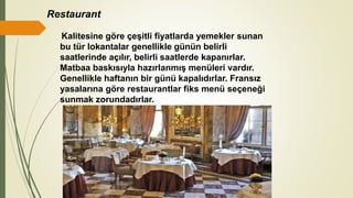 Restaurant
Kalitesine göre çeşitli fiyatlarda yemekler sunan
bu tür lokantalar genellikle günün belirli
saatlerinde açılır, belirli saatlerde kapanırlar.
Matbaa baskısıyla hazırlanmış menüleri vardır.
Genellikle haftanın bir günü kapalıdırlar. Fransız
yasalarına göre restaurantlar fiks menü seçeneği
sunmak zorundadırlar.
 