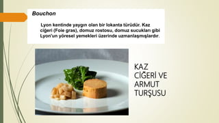 Bouchon
Lyon kentinde yaygın olan bir lokanta türüdür. Kaz
ciğeri (Foie gras), domuz rostosu, domuz sucukları gibi
Lyon'un yöresel yemekleri üzerinde uzmanlaşmışlardır.
KAZ
CİĞERİ VE
ARMUT
TURŞUSU
 