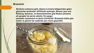 Brasserie
Birahane anlamına gelir. Alsace-Lorraine bölgesinden gelen
göçmenler tarafından 1870'lerde açılmıştır. Biranın yanı sıra
Riesling, Sylvaner, ve Gewürztraminer gibi Alsace yöresine
ait şaraplar da servis ederler. En yaygın
yemekler sauerkraut ve deniz ürünleridir. Brasserie bütün gün
açıktır ve günün her saatinde aynı menü geçerlidir.
 