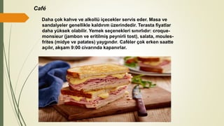 Café
Daha çok kahve ve alkollü içecekler servis eder. Masa ve
sandalyeler genellikle kaldırım üzerindedir. Terasta fiyatlar
daha yüksek olabilir. Yemek seçenekleri sınırlıdır: croque-
monsieur (jambon ve eritilmiş peynirli tost), salata, moules-
frites (midye ve patates) yaygındır. Caféler çok erken saatte
açılır, akşam 9:00 civarında kapanırlar.
 