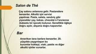 Salon de Thé
Çay salonu anlamına gelir. Pastanelere
benzerler. Alkollü içki servisi
yapılmaz. Pasta, salata, sandviç gibi
yiyecekler çay, kakao, chocolat à l'ancienne
(kakaolu bir içecek) bulunur. Genellikle öğleye
doğru açılır, akşama doğru kapanırlar.
Bar
Amerikan tarzı barlara benzerler. 20.
yüzyılda yaygınlaşan bu
kurumlar kokteyl, viski, pastis ve diğer
alkollü içkiler sunarlar.
 