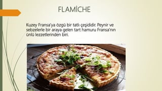 FLAMİCHE
Kuzey Fransa’ya özgü bir tatlı çeşididir. Peynir ve
sebzelerle bir araya gelen tart hamuru Fransa’nın
ünlü lezzetlerinden biri.
 