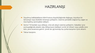 HAZIRLANIŞI
 Soyulmuş balkabaklarını kibrit kutusu büyükülüğünde doğrayıp, büyükçe bir
tencereye veya düdüklü tenereye yerleştirin. Üzerine yemeklik doğranmış soğan ve
ince kıyılmış sarımsakları ekleyin.
 Sonra 7-8 bardak suyu ekleyip, orta ısılı ateşin üzerine yerleştirin. Kabaklar iyice
yumuşadığında ateşten alıp ılıklaşmasını bekleyin ve bir el mikseri veya çatalla iyice
ezin, püre kıvamına getirin. Şimdi de çiğ kremayı bu çorba karışımın içine aktarın.
 Tekrar karıştırın.
 