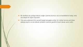  Bir taraftan da çorbayı tekrar ocağın üzerine oturtun, tuz ve karabiberini katıp, orta
ısılı ateşte bir taşım kaynatın.
 Yine arzu ederseniz bir yemek kaşığı tereyağını eritip, bir miktar kırmızı pul biber
ekleyip pişirin ve sos olarak çorbanın üzerine gezdirin.Sıcak olarak servis edin.
 
