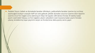  Patatesi Soyun, kabak ve domatesle beraber dilimleyin, patlıcanlarla beraber üzerine tuz ve biraz
zeytinyağına bulayın sırasıyla hafif üst üste gelecek şekilde domates sosunun üzerine dizin tepsinin
üzerine önce fırın kağıdı sonra aleminyum folyo ile kapatın 200 derece fırında 30 dakika kadar
pişirin üzerindeki folyoyu ve fırın kağıdını çıkarın sebzelerin üzeri kızarana kadar pişirin fırından
çıkarıp rendelenmiş kaşar peynirini serpin ve fırında biraz daha pişirip servis yapın
 