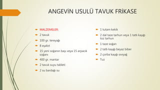 ANGEVİN USULÜ TAVUK FRİKASE
 MALZEMELER:
 2 tavuk
 100 gr. tereyağı
 8 eşalot
 15 yeni soğanın başı veya 15 arpacık
soğanı
 400 gr. mantar
 2 tavuk suyu tableti
 2 su bardağı su
 1 tutam kekik
 2 dal taze tarhun veya 1 tatlı kaşığı
toz tarhun
 1 taze soğan
 2 tatlı kaşığı beyaz biber
 2 çorba kaşığı sıvıyağ
 Tuz
 