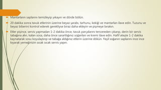  Mantarların saplarını temizleyip yıkayın ve dörde bölün.
 20 dakika sonra tavuk etlerinin üzerine beyaz şarabı, tarhunu, kekiği ve mantarları ilave edin. Tuzunu ve
beyaz biberini kontrol ederek gerekliyse biraz daha ekleyin ve pişmeye bırakın.
 Etler pişince, servis yapmadan 1-2 dakika önce, tavuk parçalarını tencereden çıkarıp, derin bir servis
tabağına alın, kalan sosa, daha önce sararttığınız soğanları ve kremi ilave edin. Hafif ateşte 1-2 dakika
kaynatarak sosu koyulaştırıp ve tabağa aldığınız etlerin üzerine dökün. Yeşil soğanın saplarını ince ince
kıyarak yemeğinizin sıcak sıcak servis yapın.
 