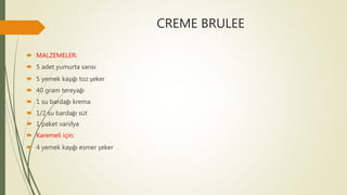 CREME BRULEE
 MALZEMELER:
 5 adet yumurta sarısı
 5 yemek kaşığı toz şeker
 40 gram tereyağı
 1 su bardağı krema
 1/2 su bardağı süt
 1 paket vanilya
 Karemeli için:
 4 yemek kaşığı esmer şeker
 