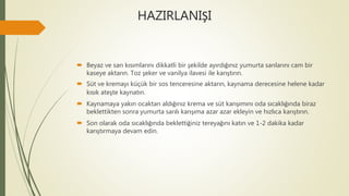 HAZIRLANIŞI
 Beyaz ve sarı kısımlarını dikkatli bir şekilde ayırdığınız yumurta sarılarını cam bir
kaseye aktarın. Toz şeker ve vanilya ilavesi ile karıştırın.
 Süt ve kremayı küçük bir sos tenceresine aktarın, kaynama derecesine helene kadar
kısık ateşte kaynatın.
 Kaynamaya yakın ocaktan aldığınız krema ve süt karışımını oda sıcaklığında biraz
beklettikten sonra yumurta sarılı karışıma azar azar ekleyin ve hızlıca karıştırın.
 Son olarak oda sıcaklığında beklettiğiniz tereyağını katın ve 1-2 dakika kadar
karıştırmaya devam edin.
 