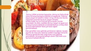 TEMEL GIDALARI
Et
Domuz, biftek ve kümes hayvanları, domuz en fazla olmak
üzere Almanya'da başlıca tüketilen et çeşitleridir. Yılda kişi
başına düşen et tüketimi miktarı 33 kg. (72 lbs.)'dır. Kümes
hayvanları arasında tavuk en yaygını olmakla
birlikte ördek, kaz ve hindi de ayrıca sevilen ürünler
arasındadır. Av etleri, özellikle domuz, tavşan ve geyik tüm
yıl boyunca bulunabilecek ürünlerdendir.Kuzu ve keçi etleri
de bulunabilmektedir fakat çok fazla rağbet
görmemektedir.
Etler genellikle rosto şeklinde yenilmesine rağmen; tavada
pişirme de mevcuttur fakat bu tariflerin kaynağı Fransa'dır.
Almanya genelinde etler çoğunlukla sosis şeklinde
yenmektedir. Almanya'da yaklaşık olarak 1500 farklı sosis
tipi bulunmaktadır.(Wurst)
 