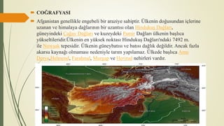  COĞRAFYASI
 Afganistan genellikle engebeli bir araziye sahiptir. Ülkenin doğusundan içlerine
uzanan ve himalaya dağlarının bir uzantısı olan Hindukuş Dağları,
güneyindeki Çağay Dağları ve kuzeydeki Pamir Dağları ülkenin başlıca
yükseltileridir.Ülkenin en yüksek noktası Hindukuş Dağları'ndaki 7492 m.
ile Nowşak tepesidir. Ülkenin güneybatısı ve batısı dağlık değildir. Ancak fazla
akarsu kaynağı olmaması nedeniyle tarım yapılamaz. Ülkede başlıca Amu
Derya,Helmend, Farahrud, Murgap ve Herirud nehirleri vardır.
 