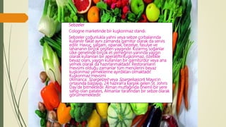 Sebzeler
Cologne marketinde bir kuşkonmaz standı.
Sebzeler çoğunlukla yahni veya sebze çorbalarında
kullanılır fakat aynı zamanda garnitür olarak da servis
edilir. Havuç, şalgam, ıspanak, bezelye, fasulye ve
lahananın birçok çeşitleri yaygındır. Kızarmış soğanlar
ülke genelinde birçok et yemeğinin yanında yaygın
olarak kullanılan bir aperatiftir.Kuşkonmaz, özellikle
beyaz olanı, yaygın kullanılan bir garnitürdür veya ana
yemek olarak da hazırlanmaktadır. Restoranların
mevsimi olduğu zamanlar tüm menülerini beyaz
kuşkonmaz yemeklerine ayırdıkları olmaktadır.
Kuşkonmaz mevsimi
(Almanca: Spargelzeit veya Spargelsaison) Mayıs'ın
ortasında başlayıp, 24 haziran'a karşılık gelen St. John's
Day'de bitmektedir. Alman mutfağında önemli bir yere
sahip olan patates, Almanlar tarafından bir sebze olarak
görülmemektedir.
 