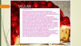 TATLILARI
Frankfurter Kranz
Ülke çapında pasta ve turta bakımından birçok çeşit
bulunmaktadır, en fazla tercih edileni ise taze meyvelerden
yapılanlarıdır. Elma, erik, vişne ve çilek düzenli olarak pastalarda
kullanılan meyvelerdir. Quark peynirinden
yapılan Cheesecake oldukça popülerdir. Schwarzwälder
Kirschtorte kirazdan yapılan yine oldukça bilindik bir pastadır.
Alman çöreği (deliksizdir), marmelatlı veya diğer tatlı dolgularla
yapılan mayalı hamur toplarıdır ve bölgeden bölgeye
değişmekle birlikte çoğunlukla Berliner, Pfannkuchen, Kreppel
veya Krapfen isimlerini almaktadır. Eierkuchen, Fransız Crèpes’e
kıyasla geniş fakat oldukça ince bir pankektir. Şeker, marmelat
veya şurupla kaplanarak servis edilmektedir. Peynirli, kıymalı ve
pastırmalı olmak üzere tuzlu çeşitleri de mevcuttur (ana
yemekler içinde bulunmakla birlikte tatlılardan
sayılmamaktadırlar). Bazı bölgelerde Eierkuchen içi doldurulup
sonra tekrar sarılırken, bazı yerlerde ise keserek ince küçük
dilimlere ayrılır ve bir yığın haline getirilir. Pfannkuchen kelimesi
hem Alman çöreği (bkz. Berliner) hem de pankek
(bkz. Eierkuchen) manalarında kullanılmaktadır.
 