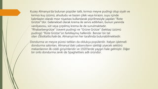 Kuzey Almanya'da bulunan popüler tatlı, kırmızı meyve pudingi olup siyah ve
kırmızı kuş üzümü, ahududu ve bazen çilek veya kirazın, suyu içinde
kalınlaştırı olarak mısır nişastası kullanılarak pişirilmesiyle yapılan "Rote
Grütze"'dür. Geleneksel olarak krema ile servis edilirken, bunun yanında
vanilyasosu, süt veya çırpılmış krema ile de sunulmaktadır.
"Rhabarbergrütze" (ravent puding) ve "Grüne Grütze" (bektaşi üzümü
pudingi) "Rote Grütze"ün farklılaşmış halleridir. Benzer bir tat
olan Obstkaltschale de, Almanya'nın her tarafında bulunabilmektedir.
Dondurma ve meyve püresi tatlıları da oldukça popülerdir. İtalyan işletmeli
dondurma salonları, Almanya'daki yabancıların işlettiği yiyecek sektörü
mekanlarının ilk ciddi girişimleridir ve 1920'lerde yaygın hale gelmiştir. Diğer
bir ünlü dondurma zevki de Spaghettieis adlı üründür.
 