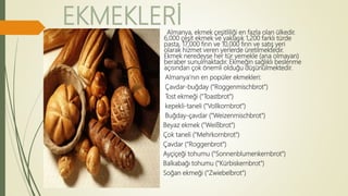 EKMEKLERİAlmanya, ekmek çeşitliliği en fazla olan ülkedir.
6,000 çeşit ekmek ve yaklaşık 1,200 farklı türde
pasta, 17,000 fırın ve 10,000 fırın ve satış yeri
olarak hizmet veren yerlerde üretilmektedir.
Ekmek neredeyse her tür yemekle (ana olmayan)
beraber sunulmaktadır. Ekmeğin sağlıklı beslenme
açısından çok önemli olduğu düşünülmektedir.
Almanya'nın en popüler ekmekleri:
Çavdar-buğday ("Roggenmischbrot")
Tost ekmeği ("Toastbrot")
kepekli-taneli ("Vollkornbrot")
Buğday-çavdar ("Weizenmischbrot")
Beyaz ekmek ("Weißbrot")
Çok taneli ("Mehrkornbrot")
Çavdar ("Roggenbrot")
Ayçiçeği tohumu ("Sonnenblumenkernbrot")
Balkabağı tohumu ("Kürbiskernbrot")
Soğan ekmeği ("Zwiebelbrot")
 