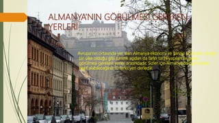 ALMANYA’NIN GÖRÜLMESİ GEREKEN
YERLERİ
Avrupa’nın ortasında yer alan Almanya ekonomi ve sanayi açısından zengin
bir ülke olduğu gibi turistik açıdan da farklı tarihi yapıları ile gezip
görülmesi gereken yerler arasındadır. Sizler için Almanya’da gezmekten
keyif alabileceğiniz 10 farklı yeri derledik.
 