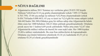 NÜFUS DAĞILIMI
 Afganistan'ın nüfusu 2011 Temmuz ayı verilerine göre) 29.835.392 kişidir
Nüfusun %44,6'sını 0-14 yaş grubu oluşturmaktadır (erkek 7.095.117/kadın
6.763.759). 15-64 yaş aralığı ise nüfusun %52,9'unu oluşturmaktadır (erkek
8.436.716/kadın 8.008.463). 65 yaş ve üzeri ise %2,4 gibi bir orana sahiptir (erkek
366.642/kadın 386.300).Oldukça genç bir nüfusa sahip olan Afganistan'da bebek
ölüm oranı her 1000 bebekten 160,23 ölüm şeklinde gerçekleşmektedir. Ortalama
çocuk sayısı her 1 kadına 6,69 çocuk şeklindedir. Nüfus artış oranı %2,67 olan
Afganistan'da mülteci nüfusu da önemli bir oran teşkil eder. Her 1000 kişiden
23,06'sı mülteci statüsündedir. Bu oran İran mültecilerini de kapsamaktadır.
Ortalama yaş (ömür) beklentisi erkeklerde 43,16 yıl, kadınlarda 43,53 yıl ve
ortalama 43,34 yıl olarak gerçekleşmektedir
 