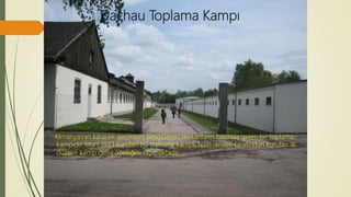 Dachau Toplama Kampı
Almanya’nın karanlık geçmişini simgeleyen mekanların başında gelen bir toplama
kampıdır. Mart 1933 kurulan bu toplama kampı, Nazi devleti tarafından kurulan ilk
düzenli kamp olma özelliğini taşımaktadır.
 