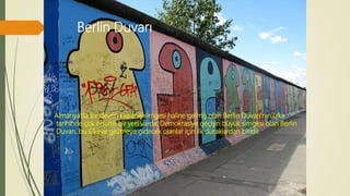 Berlin Duvarı
Almanya’da bir devrin kapanış simgesi haline gelmiş olan Berlin Duvarı’nın ülke
tarihinde çok önemli bir yeri vardır. Demokrasiye geçişin büyük simgesi olan Berlin
Duvarı, bu ülkeye gezmeye gidecek olanlar için ilk duraklardan biridir.
 