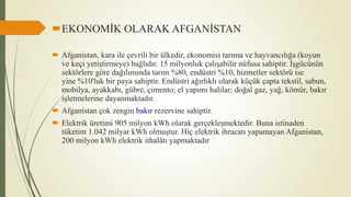 EKONOMİK OLARAK AFGANİSTAN
 Afganistan, kara ile çevrili bir ülkedir, ekonomisi tarıma ve hayvancılığa (koyun
ve keçi yetiştirmeye) bağlıdır. 15 milyonluk çalışabilir nüfusa sahiptir. İşgücünün
sektörlere göre dağılımında tarım %80, endüstri %10, hizmetler sektörü ise
yine %10'luk bir paya sahiptir. Endüstri ağırlıklı olarak küçük çapta tekstil, sabun,
mobilya, ayakkabı, gübre, çimento; el yapımı halılar; doğal gaz, yağ, kömür, bakır
işletmelerine dayanmaktadır.
 Afganistan çok zengin bakır rezervine sahiptir.
 Elektrik üretimi 905 milyon kWh olarak gerçekleşmektedir. Buna istinaden
tüketim 1.042 milyar kWh olmuştur. Hiç elektrik ihracatı yapamayan Afganistan,
200 milyon kWh elektrik ithalâtı yapmaktadır
 
