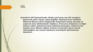DİL
Arjantin’in dili İspanyolcadır. Hiçbir yerli grup ana dili meydana
getirecek yeter sayıya sahip değildir. İspanyolcanın telaffuzu
bilhassa Buenos Aires bölgesinde İtalyanların geniş akınıyla az
çapta da olsa etkilenmiştir. İngilizce, Fransızca, İtalyanca ve diğer
yabancı diller şehirlerde fazla miktarda konuşulur. Fakat bu her
şeyden önce ülkenin eğitim sistemi seviyesinin genel olarak
yüksekliğini, üst sosyal tabakanın kozmopolit görünümünü
aksettirir.
 