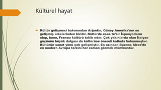 Kültürel hayat
 Kültür gelişmesi bakımından Arjantin, Güney Amerika’nın en
gelişmiş ülkelerinden biridir. Kültürde esas te’sir İspanyolların
olup, bunu, Fransız kültürü takib eder. Çok yakınlarda olan İtalyan
göçünün büyük dalgası da kültürüne önemli katkıda bulunmuştur.
Kültürün sanat yönü çok gelişmiştir. En azından Buenos Aires’de
en modern Avrupa tarzını her zaman görmek mümkündür.
 