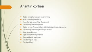Arjantin çorbası
 4 adet beyaz kuru soğan (ince kıyılmış)
 4 diş sarmısak (dövülmüş)
 Yarım kangal sucuk (küp doğranmış)
 1 su bardağı haşlanmış mısır
 2 adet kırmızı Arnavut biberi (kibrit çöpü şeklinde doğranmış)
 1 su bardağı haşlanmış barbunya fasulye
 1 çay kaşığı kimyon
 1 çay kaşığı kırmızı pul biber
 3 yemek kaşığı zeytinyağı
 5 su bardağı et suyu
 Tuz, karabiber
 
