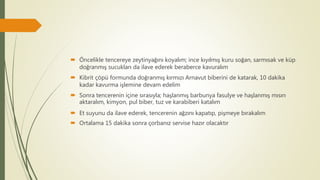  Öncelikle tencereye zeytinyağını koyalım; ince kıyılmış kuru soğan, sarmısak ve küp
doğranmış sucukları da ilave ederek beraberce kavuralım
 Kibrit çöpü formunda doğranmış kırmızı Arnavut biberini de katarak, 10 dakika
kadar kavurma işlemine devam edelim
 Sonra tencerenin içine sırasıyla; haşlanmış barbunya fasulye ve haşlanmış mısırı
aktaralım, kimyon, pul biber, tuz ve karabiberi katalım
 Et suyunu da ilave ederek, tencerenin ağzını kapatıp, pişmeye bırakalım
 Ortalama 15 dakika sonra çorbanız servise hazır olacaktır
 