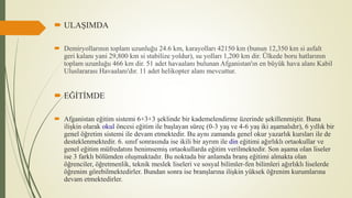  ULAŞIMDA
 Demiryollarının toplam uzunluğu 24.6 km, karayolları 42150 km (bunun 12,350 km si asfalt
geri kalanı yani 29,800 km si stabilize yoldur), su yolları 1,200 km dir. Ülkede boru hatlarının
toplam uzunluğu 466 km dir. 51 adet havaalanı bulunan Afganistan'ın en büyük hava alanı Kabil
Uluslararası Havaalanı'dır. 11 adet helikopter alanı mevcuttur.
 EĞİTİMDE
 Afganistan eğitim sistemi 6+3+3 şeklinde bir kademelendirme üzerinde şekillenmiştir. Buna
ilişkin olarak okul öncesi eğitim ile başlayan süreç (0-3 yaş ve 4-6 yaş iki aşamalıdır), 6 yıllık bir
genel öğretim sistemi ile devam etmektedir. Bu aynı zamanda genel okur yazarlık kursları ile de
desteklenmektedir. 6. sınıf sonrasında ise ikili bir ayrım ile din eğitimi ağırlıklı ortaokullar ve
genel eğitim müfredatını benimsemiş ortaokullarda eğitim verilmektedir. Son aşama olan liseler
ise 3 farklı bölümden oluşmaktadır. Bu noktada bir anlamda branş eğitimi almakta olan
öğrenciler, öğretmenlik, teknik meslek liseleri ve sosyal bilimler-fen bilimleri ağırlıklı liselerde
öğrenim görebilmektedirler. Bundan sonra ise branşlarına ilişkin yüksek öğrenim kurumlarına
devam etmektedirler.
 