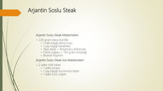 Arjantin Soslu Steak
Arjantin Soslu Steak Malzemeleri:
> 220 gram dana bonfile
> 1 tatlı kaşığı deniz tuzu
> 1 çay kaşığı karabiber
> Taze kekik > Rosemary (biberiye)
> Frenk soğanı > 150 gram tereyağı
> Brokoli Arjantin
Arjantin Soslu Steak Sos Malzemeleri:
> 2 adet chilli biber
> 1 adet pırasa
> 1 çay kaşığı toz kırmızı biber
> 1 adet kuru soğan
 