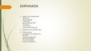 EMPANADA
 Hamur için Malzemeler:
250 gr un
30 gr tereyağı
1 yumurta
1/2 çay kaşığı şeker
75 ml süt
1 tutam tuz
1/2 yemek kaşığı yağ
 Doldurma için Malzemeler:
 200 gr kıyma
1/2 soğan ince doğranmış
Kimyon
1/2 çay kaşığı şeker
10 gr kuru üzüm
Tuz ve karabiber
Kıyılmış maydanoz
 