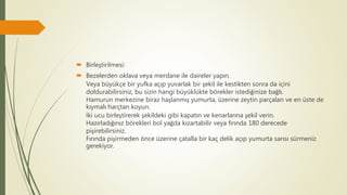  Birleştirilmesi:
 Bezelerden oklava veya merdane ile daireler yapın.
Veya büyükçe bir yufka açıp yuvarlak bir şekil ile kestikten sonra da içini
doldurabilirsiniz, bu sizin hangi büyüklükte börekler istediğinize bağlı.
Hamurun merkezine biraz haşlanmış yumurta, üzerine zeytin parçaları ve en üste de
kıymalı harçtan koyun.
İki ucu birleştirerek şekildeki gibi kapatın ve kenarlarına şekil verin.
Hazırladığınız börekleri bol yağda kızartabilir veya fırında 180 derecede
pişirebilirsiniz.
Fırında pişirmeden önce üzerine çatalla bir kaç delik açıp yumurta sarısı sürmeniz
gerekiyor.
 