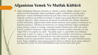 Afganistan Yemek Ve Mutfak Kültürü
 Afgan mutfağının Olmazsa olmazları et, ekmek ve pirinç olduğu, baharat ve taze
otların da bol kullanıldığı Afgan mutfağında yoğurt, yemeklerin yanında çokça
tüketiliyor. Yemek kültüründe tatIıIara da çok önem veren ve çok tatIı tüketen
AfganIar, tatIıIarını geneIIikIe kızartarak ve üstüne koyu şurup dökerek veya şeker
serperek tüketiyor. Afgan mantısının da önemIi IezzetIerden biri oIduğu Afganistan
mutfak küItüründe, diğerIerinden farkIı oIarak mantının içine kuşbaşı et konuIuyor ve
buharda pişiriIiyor. TatIıIarın da önemIi bir yer tuttuğu beIirtiIen Afgan mutfağında,
Afgan ekmeği, sebzeIi et yemeği, ıspanakIa yapıIan zümrüt piIavı gibi çok sayıda
IezzetIi yemekIer buIunuyor. Afgan mutfağının önemIi IezzetIeri arasında yer aIan
Afgan PiIavı’nın yapıIışı ise şöyIe: ”Kazanda soğan ve yağ birIikte kavruIduktan
sonra içine et atıIır. Et, soğan ve yağ iIe birIikte iyice pişiriIir. Sonra havuç ve domates
ekIenir. Bu maIzemeIer su ekIenerek bir süre daha kaynatıIır. Kaynatma işIemi
bittikten sonra bu maIzemeIerin üzerine, yakIaşık oIarak 1 saat suda bekIetiIen pirinç
konur. Pirinç atıIdıktan sonra kazanın üzerine tekrar su ekIenir. Kısık ateşte yakIaşık 1
saat pişiriIen yemek, bir süre bekIetiIdikten sonra servise hazır haIe geIir.”
 