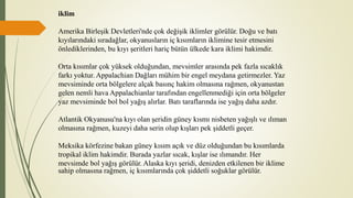 iklim
Amerika Birleşik Devletleri'nde çok değişik iklimler görülür. Doğu ve batı
kıyılarındaki sıradağlar, okyanusların iç kısımların iklimine tesir etmesini
önlediklerinden, bu kıyı şeritleri hariç bütün ülkede kara iklimi hakimdir.
Orta kısımlar çok yüksek olduğundan, mevsimler arasında pek fazla sıcaklık
farkı yoktur. Appalachian Dağları mühim bir engel meydana getirmezler. Yaz
mevsiminde orta bölgelere alçak basınç hakim olmasına rağmen, okyanustan
gelen nemli hava Appalachianlar tarafından engellenmediği için orta bölgeler
yaz mevsiminde bol bol yağış alırlar. Batı taraflarında ise yağış daha azdır.
Atlantik Okyanusu'na kıyı olan şeridin güney kısmı nisbeten yağışlı ve ılıman
olmasına rağmen, kuzeyi daha serin olup kışları pek şiddetli geçer.
Meksika körfezine bakan güney kısım açık ve düz olduğundan bu kısımlarda
tropikal iklim hakimdir. Burada yazlar sıcak, kışlar ise ılımandır. Her
mevsimde bol yağış görülür. Alaska kıyı şeridi, denizden etkilenen bir iklime
sahip olmasına rağmen, iç kısımlarında çok şiddetli soğuklar görülür.
 