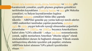 Elmalı tart, kızarmış tavuk, pizza, hamburger ve hot dog gibi
karakteristik yemekler, çeşitli göçmen grupların getirdikleri
tarifelerden kaynaklanır. Pomfrit; burrito ve taco gibi Meksika
yemekleri; ve İtalyan kaynaklarından özgürce
uyarlanan makarna yemekleri bütün ülke çapında
tüketilir.[1] ABD'liler genelde çay yerine kahveyi tercih ederler.
ABD endüstrileri tarafından yapılan pazarlama, portakal
suyu ile sütün yaygın kahvaltı içeceği olmasından çoğunlukla
sorumludur.[2][3] 1980'ler ve 1990'lar boyunca Amerikalıların
kalori alımı %24'e yükseldi[1]; sıkça fast food restoranlarında
yemek, sağlık memurların Amerikan "obezite salgını" olarak
nitelendirdikleri durum ile bağlantılı olmuştur. Yüksek oranda
tatlılaştırılmış alkolsüz içecekler çok popüler; ortalama
ABD'linin kalori alımının %9'u şekerli içeceklerden
oluşur.[4][5]
 